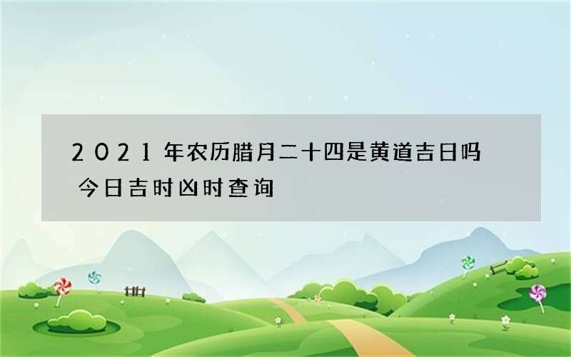 2021年农历腊月二十四是黄道吉日吗 今日吉时凶时查询
